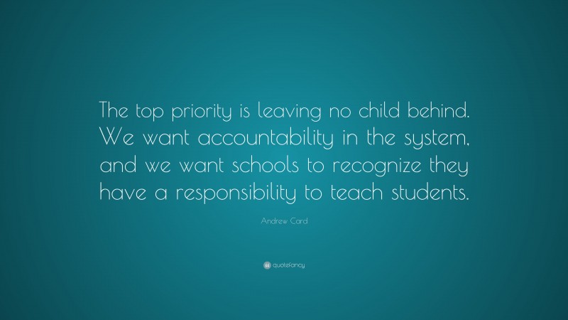 Andrew Card Quote: “The top priority is leaving no child behind. We want accountability in the system, and we want schools to recognize they have a responsibility to teach students.”