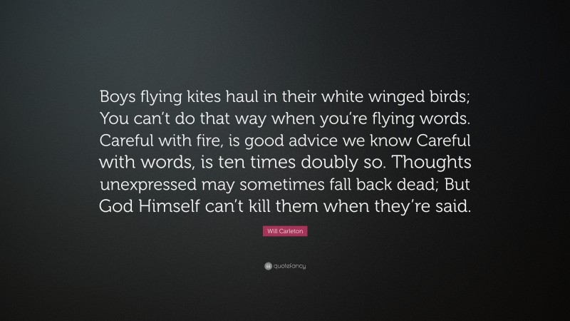 Will Carleton Quote: “Boys flying kites haul in their white winged birds; You can’t do that way when you’re flying words. Careful with fire, is good advice we know Careful with words, is ten times doubly so. Thoughts unexpressed may sometimes fall back dead; But God Himself can’t kill them when they’re said.”