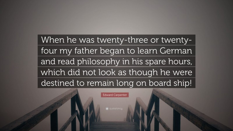Edward Carpenter Quote: “When he was twenty-three or twenty-four my father began to learn German and read philosophy in his spare hours, which did not look as though he were destined to remain long on board ship!”