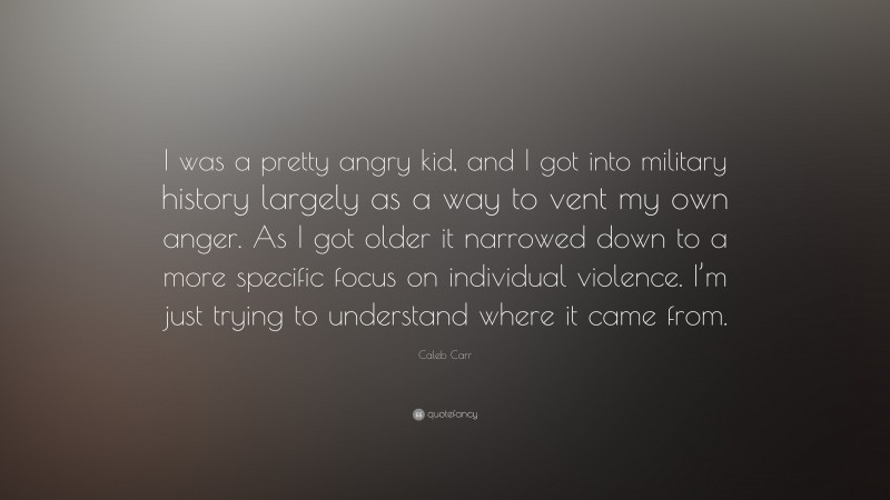 Caleb Carr Quote: “I was a pretty angry kid, and I got into military history largely as a way to vent my own anger. As I got older it narrowed down to a more specific focus on individual violence. I’m just trying to understand where it came from.”