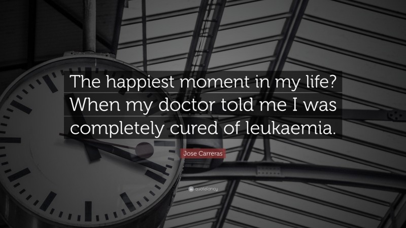 Jose Carreras Quote: “The happiest moment in my life? When my doctor told me I was completely cured of leukaemia.”