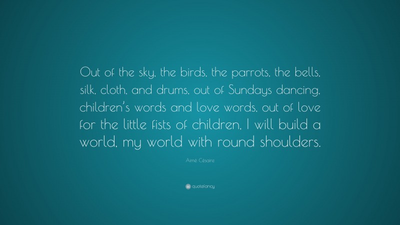 Aimé Césaire Quote: “Out of the sky, the birds, the parrots, the bells, silk, cloth, and drums, out of Sundays dancing, children’s words and love words, out of love for the little fists of children, I will build a world, my world with round shoulders.”