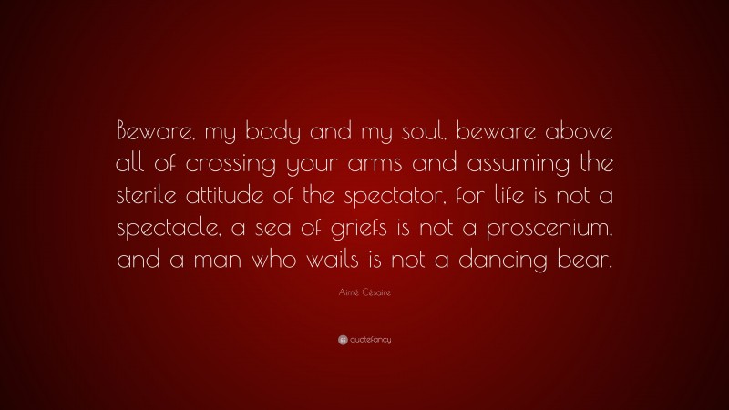 Aimé Césaire Quote: “Beware, my body and my soul, beware above all of crossing your arms and assuming the sterile attitude of the spectator, for life is not a spectacle, a sea of griefs is not a proscenium, and a man who wails is not a dancing bear.”