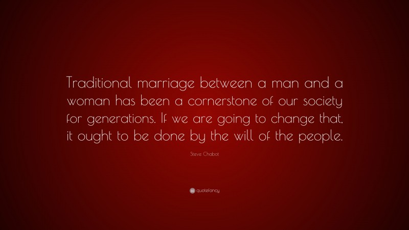 Steve Chabot Quote: “Traditional marriage between a man and a woman has been a cornerstone of our society for generations. If we are going to change that, it ought to be done by the will of the people.”