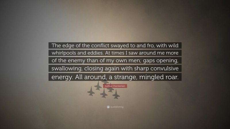 Joshua Chamberlain Quote: “The edge of the conflict swayed to and fro, with wild whirlpools and eddies. At times I saw around me more of the enemy than of my own men; gaps opening, swallowing, closing again with sharp convulsive energy. All around, a strange, mingled roar.”