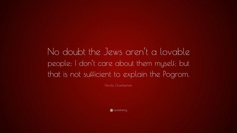 Neville Chamberlain Quote: “No doubt the Jews aren’t a lovable people; I don’t care about them myself; but that is not sufficient to explain the Pogrom.”