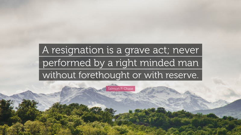 Salmon P. Chase Quote: “A resignation is a grave act; never performed by a right minded man without forethought or with reserve.”