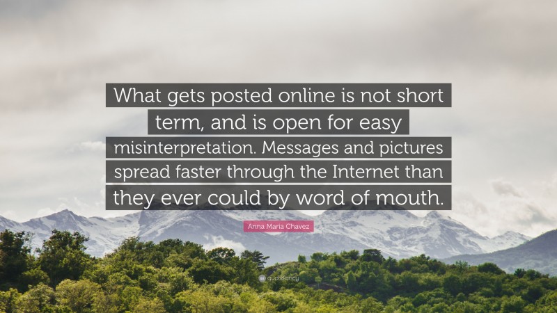 Anna Maria Chavez Quote: “What gets posted online is not short term, and is open for easy misinterpretation. Messages and pictures spread faster through the Internet than they ever could by word of mouth.”