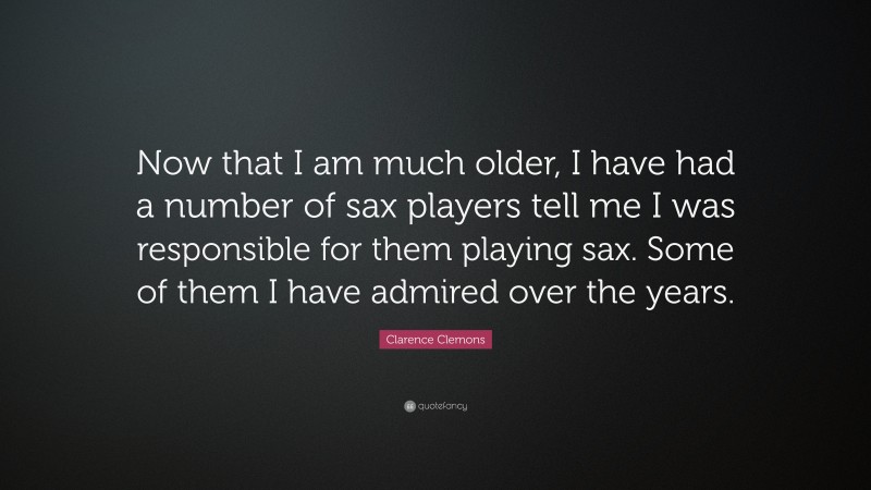 Clarence Clemons Quote: “Now that I am much older, I have had a number of sax players tell me I was responsible for them playing sax. Some of them I have admired over the years.”