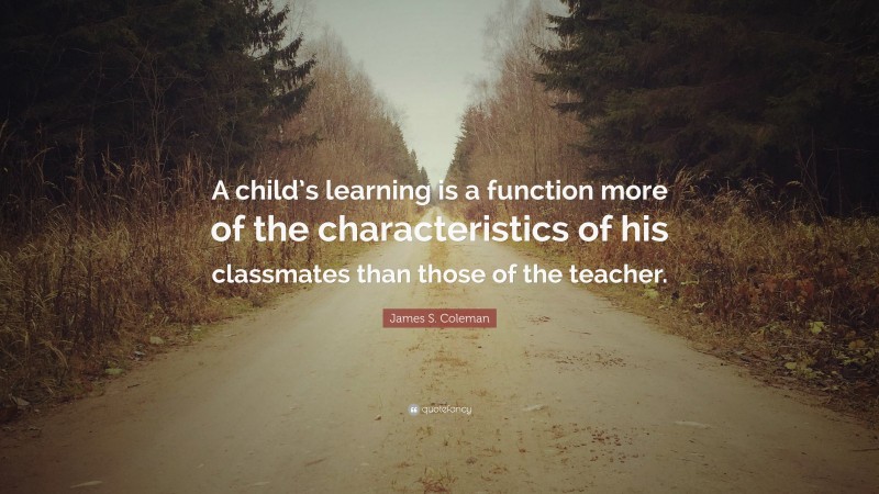 James S. Coleman Quote: “A child’s learning is a function more of the characteristics of his classmates than those of the teacher.”