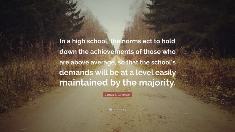 James S. Coleman Quote: “In a high school, the norms act to hold down the achievements of those who are above average, so that the school’s demands will be at a level easily maintained by the majority.”