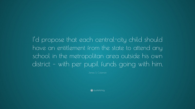 James S. Coleman Quote: “I’d propose that each central-city child should have an entitlement from the state to attend any school in the metropolitan area outside his own district – with per pupil funds going with him.”