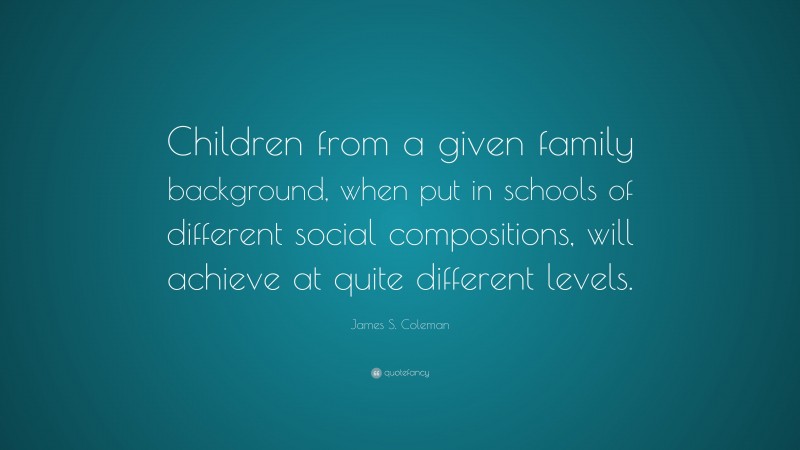 James S. Coleman Quote: “Children from a given family background, when put in schools of different social compositions, will achieve at quite different levels.”