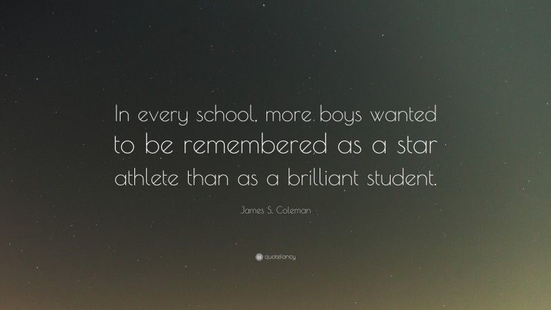 James S. Coleman Quote: “In every school, more boys wanted to be remembered as a star athlete than as a brilliant student.”