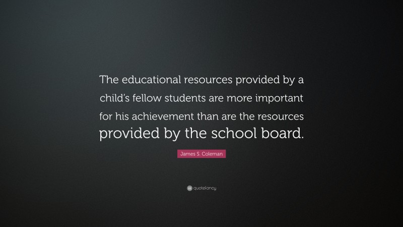 James S. Coleman Quote: “The educational resources provided by a child’s fellow students are more important for his achievement than are the resources provided by the school board.”