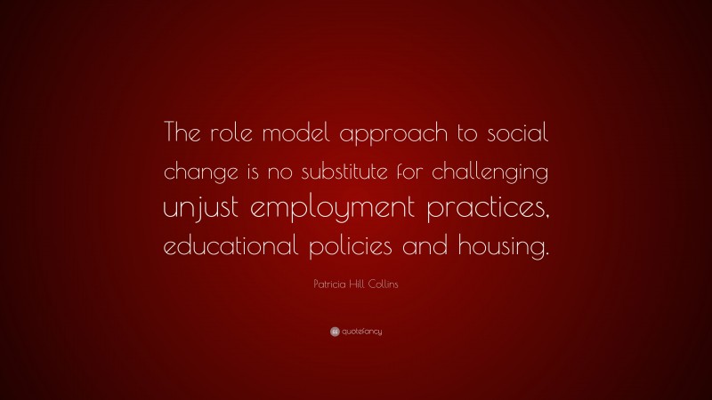 Patricia Hill Collins Quote: “The role model approach to social change is no substitute for challenging unjust employment practices, educational policies and housing.”