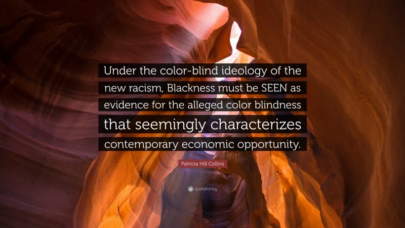 Patricia Hill Collins Quote: “Under the color-blind ideology of the new racism, Blackness must be SEEN as evidence for the alleged color blindness that seemingly characterizes contemporary economic opportunity.”