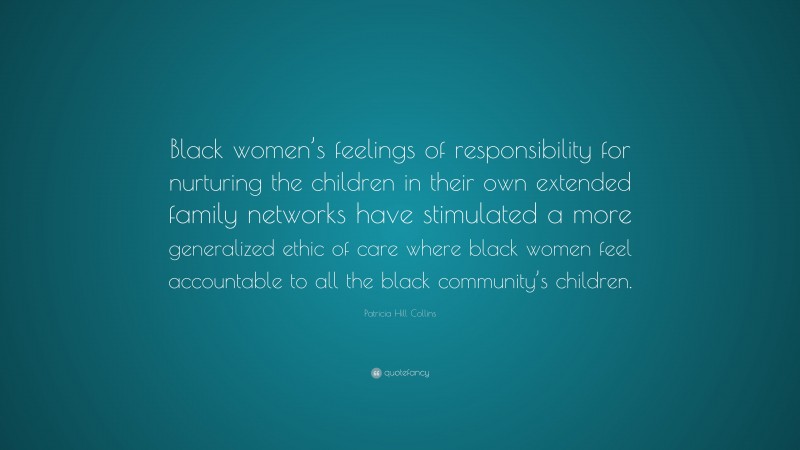 Patricia Hill Collins Quote: “Black women’s feelings of responsibility for nurturing the children in their own extended family networks have stimulated a more generalized ethic of care where black women feel accountable to all the black community’s children.”