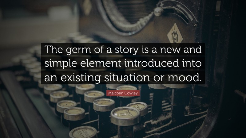 Malcolm Cowley Quote: “The germ of a story is a new and simple element introduced into an existing situation or mood.”
