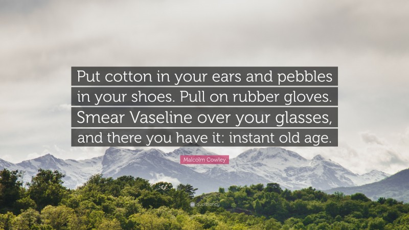 Malcolm Cowley Quote: “Put cotton in your ears and pebbles in your shoes. Pull on rubber gloves. Smear Vaseline over your glasses, and there you have it: instant old age.”