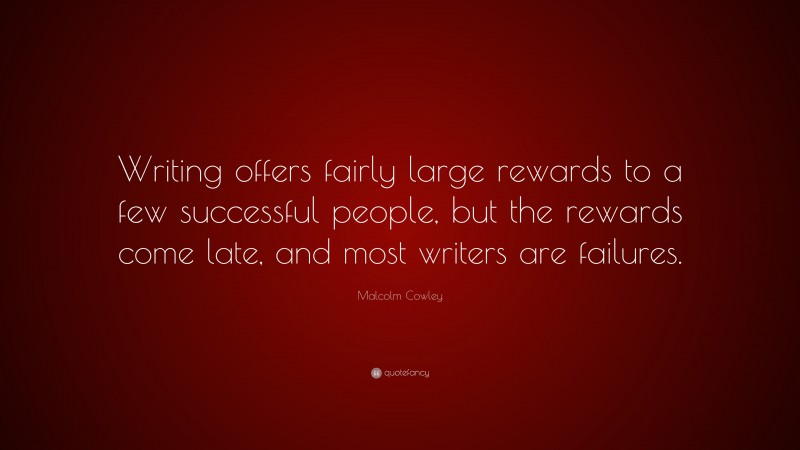 Malcolm Cowley Quote: “Writing offers fairly large rewards to a few successful people, but the rewards come late, and most writers are failures.”