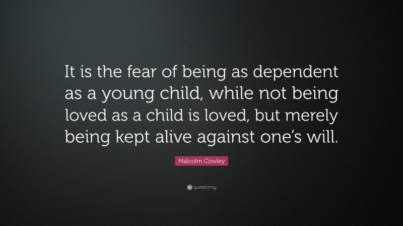 Malcolm Cowley Quote: “It is the fear of being as dependent as a young child, while not being loved as a child is loved, but merely being kept alive against one’s will.”