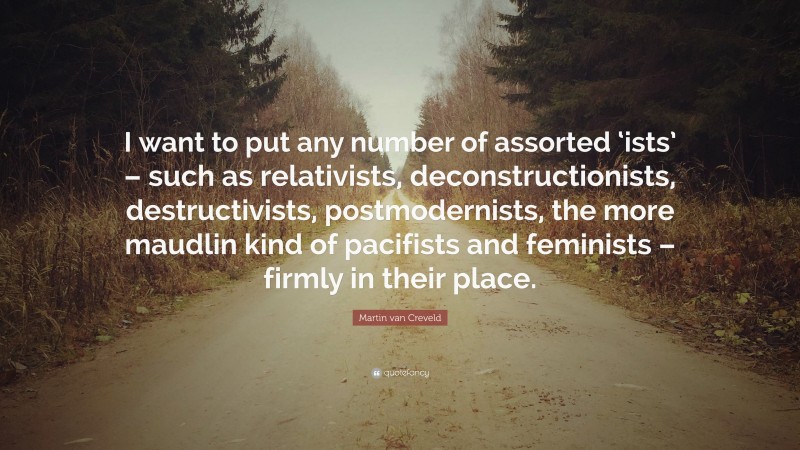 Martin van Creveld Quote: “I want to put any number of assorted ‘ists’ – such as relativists, deconstructionists, destructivists, postmodernists, the more maudlin kind of pacifists and feminists – firmly in their place.”