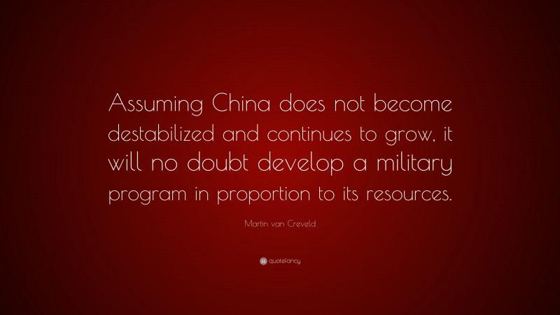 Martin van Creveld Quote: “Assuming China does not become destabilized and continues to grow, it will no doubt develop a military program in proportion to its resources.”