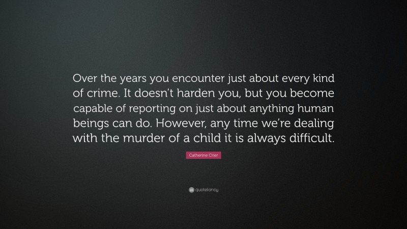 Catherine Crier Quote: “Over the years you encounter just about every kind of crime. It doesn’t harden you, but you become capable of reporting on just about anything human beings can do. However, any time we’re dealing with the murder of a child it is always difficult.”