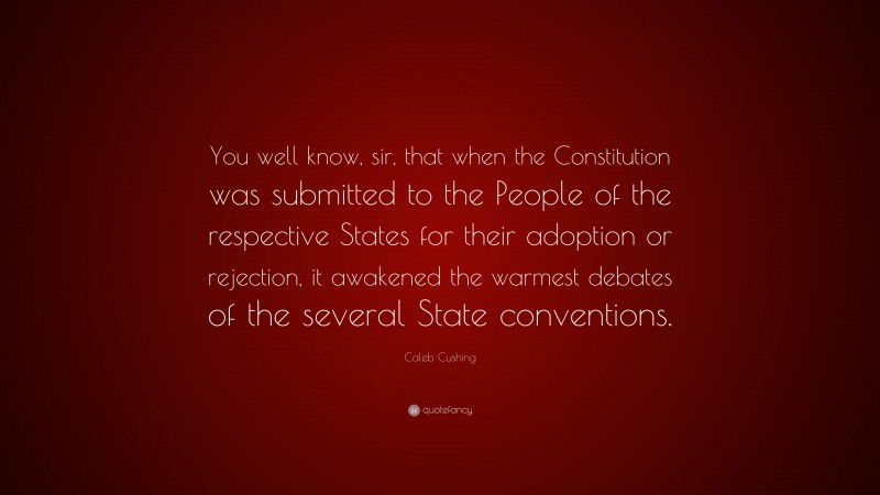 Caleb Cushing Quote: “You well know, sir, that when the Constitution was submitted to the People of the respective States for their adoption or rejection, it awakened the warmest debates of the several State conventions.”