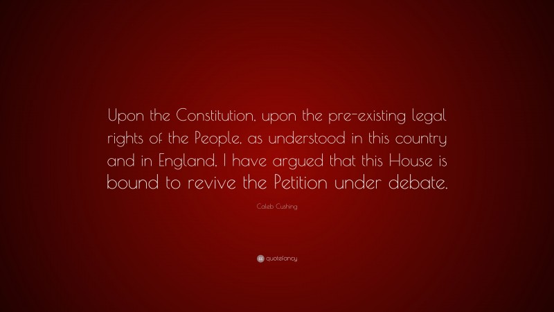 Caleb Cushing Quote: “Upon the Constitution, upon the pre-existing legal rights of the People, as understood in this country and in England, I have argued that this House is bound to revive the Petition under debate.”