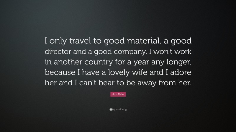 Jim Dale Quote: “I only travel to good material, a good director and a good company. I won’t work in another country for a year any longer, because I have a lovely wife and I adore her and I can’t bear to be away from her.”