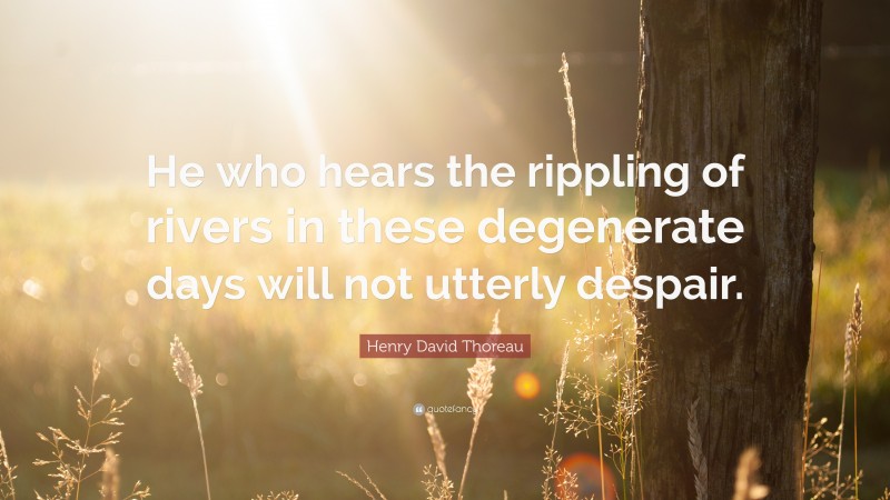 Henry David Thoreau Quote: “He who hears the rippling of rivers in these degenerate days will not utterly despair.”
