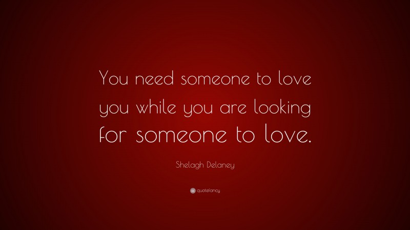 Shelagh Delaney Quote: “You need someone to love you while you are looking for someone to love.”