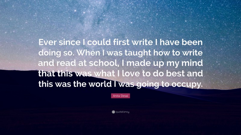 Anita Desai Quote: “Ever since I could first write I have been doing so. When I was taught how to write and read at school, I made up my mind that this was what I love to do best and this was the world I was going to occupy.”
