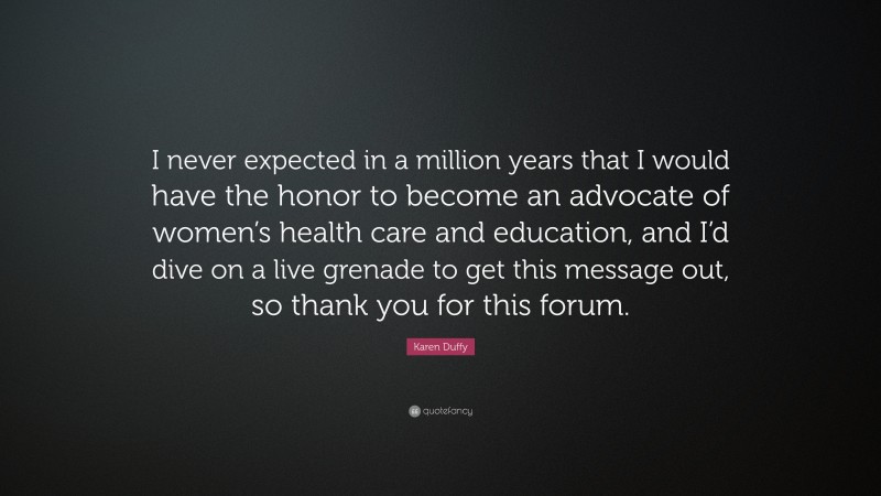 Karen Duffy Quote: “I never expected in a million years that I would have the honor to become an advocate of women’s health care and education, and I’d dive on a live grenade to get this message out, so thank you for this forum.”