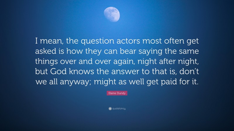 Elaine Dundy Quote: “I mean, the question actors most often get asked is how they can bear saying the same things over and over again, night after night, but God knows the answer to that is, don’t we all anyway; might as well get paid for it.”