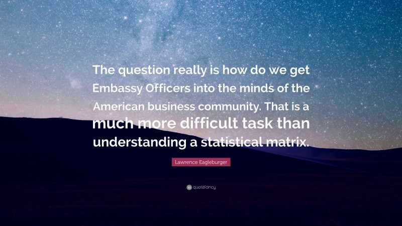Lawrence Eagleburger Quote: “The question really is how do we get Embassy Officers into the minds of the American business community. That is a much more difficult task than understanding a statistical matrix.”