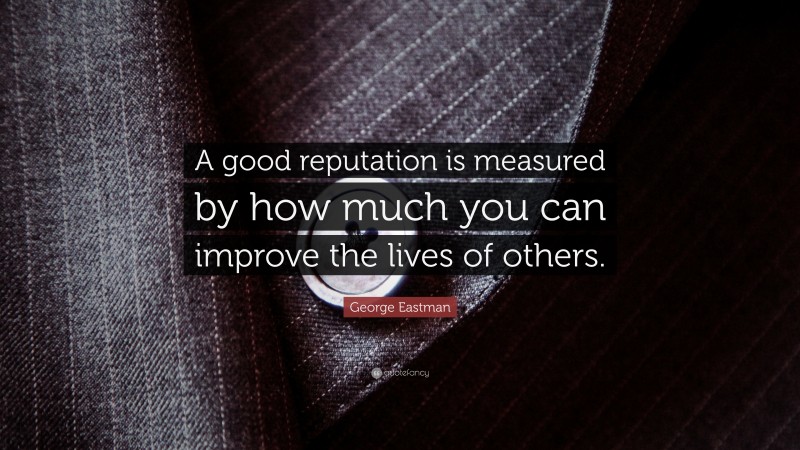 George Eastman Quote: “A good reputation is measured by how much you can improve the lives of others.”