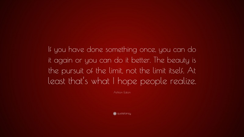 Ashton Eaton Quote: “If you have done something once, you can do it again or you can do it better. The beauty is the pursuit of the limit, not the limit itself. At least that’s what I hope people realize.”