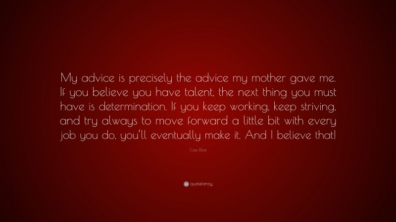 Cass Elliot Quote: “My advice is precisely the advice my mother gave me. If you believe you have talent, the next thing you must have is determination. If you keep working, keep striving, and try always to move forward a little bit with every job you do, you’ll eventually make it. And I believe that!”