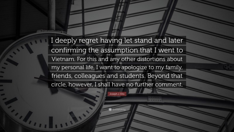 Joseph J. Ellis Quote: “I deeply regret having let stand and later confirming the assumption that I went to Vietnam. For this and any other distortions about my personal life, I want to apologize to my family, friends, colleagues and students. Beyond that circle, however, I shall have no further comment.”