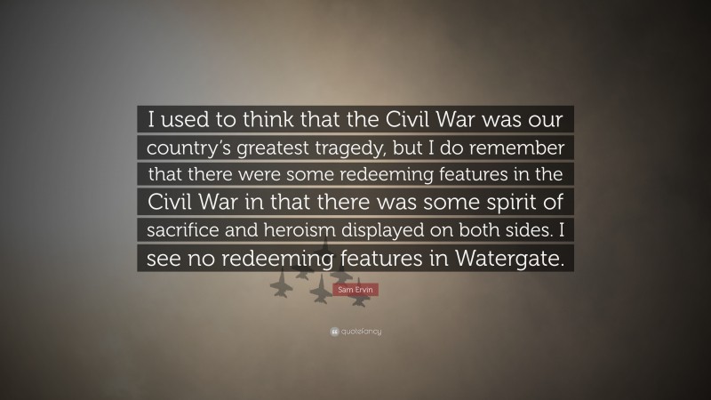 Sam Ervin Quote: “I used to think that the Civil War was our country’s greatest tragedy, but I do remember that there were some redeeming features in the Civil War in that there was some spirit of sacrifice and heroism displayed on both sides. I see no redeeming features in Watergate.”