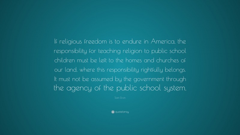 Sam Ervin Quote: “If religious freedom is to endure in America, the responsibility for teaching religion to public school children must be left to the homes and churches of our land, where this responsibility rightfully belongs. It must not be assumed by the government through the agency of the public school system.”