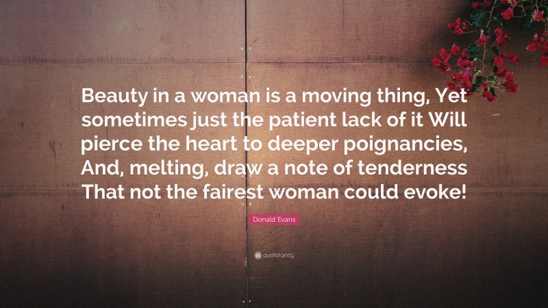 Donald Evans Quote: “Beauty in a woman is a moving thing, Yet sometimes just the patient lack of it Will pierce the heart to deeper poignancies, And, melting, draw a note of tenderness That not the fairest woman could evoke!”