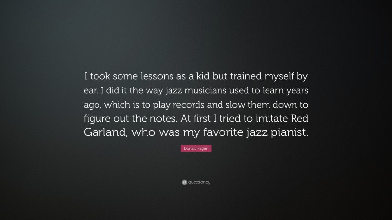 Donald Fagen Quote: “I took some lessons as a kid but trained myself by ear. I did it the way jazz musicians used to learn years ago, which is to play records and slow them down to figure out the notes. At first I tried to imitate Red Garland, who was my favorite jazz pianist.”