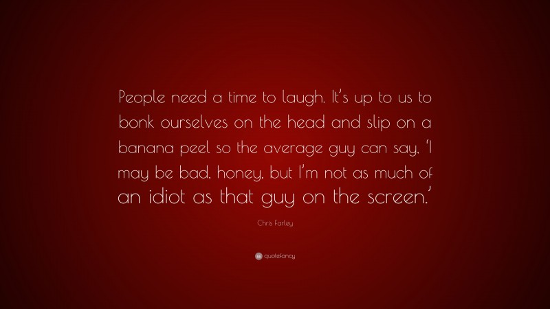 Chris Farley Quote: “People need a time to laugh. It’s up to us to bonk ourselves on the head and slip on a banana peel so the average guy can say, ‘I may be bad, honey, but I’m not as much of an idiot as that guy on the screen.’”