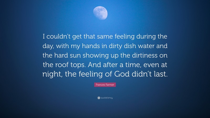 Frances Farmer Quote: “I couldn’t get that same feeling during the day, with my hands in dirty dish water and the hard sun showing up the dirtiness on the roof tops. And after a time, even at night, the feeling of God didn’t last.”