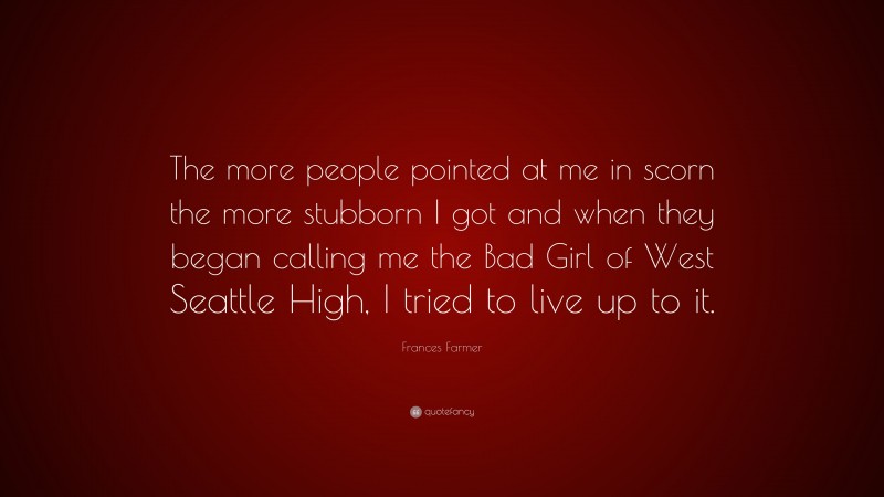 Frances Farmer Quote: “The more people pointed at me in scorn the more stubborn I got and when they began calling me the Bad Girl of West Seattle High, I tried to live up to it.”