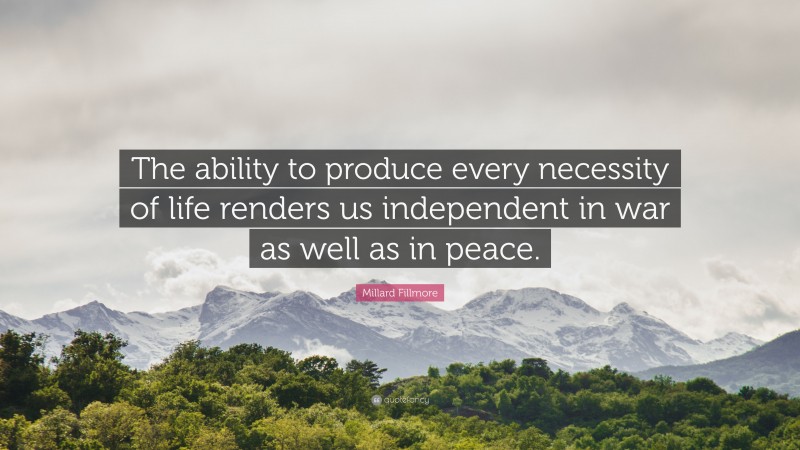 Millard Fillmore Quote: “The ability to produce every necessity of life renders us independent in war as well as in peace.”